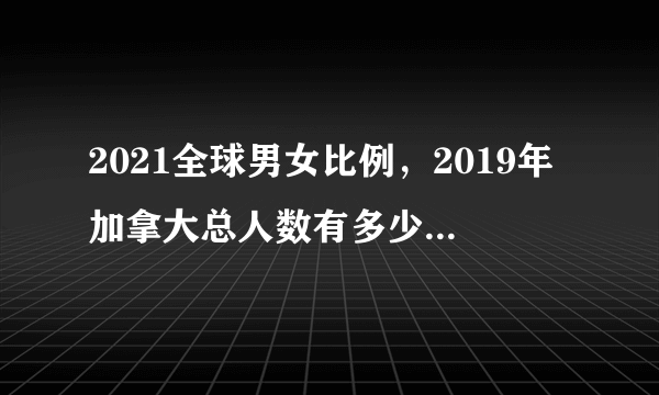 2021全球男女比例，2019年加拿大总人数有多少，男女比例是怎样的？