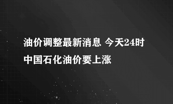 油价调整最新消息 今天24时中国石化油价要上涨