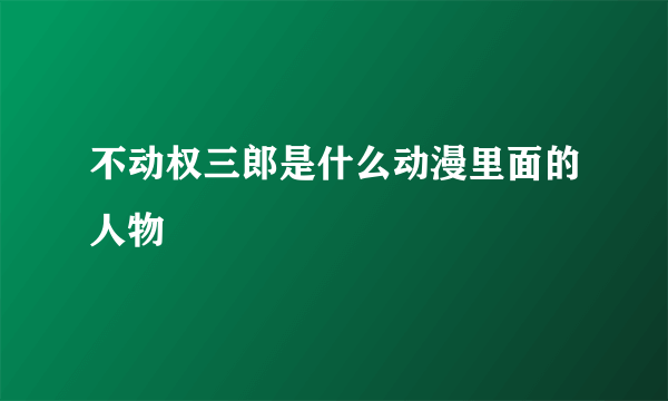 不动权三郎是什么动漫里面的人物