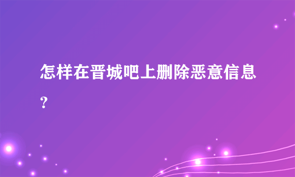 怎样在晋城吧上删除恶意信息？