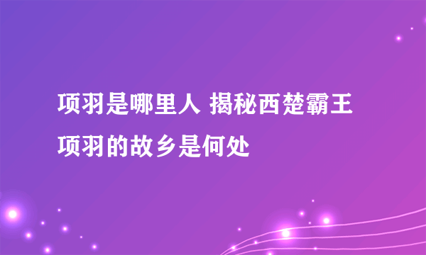 项羽是哪里人 揭秘西楚霸王项羽的故乡是何处