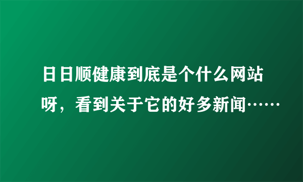 日日顺健康到底是个什么网站呀，看到关于它的好多新闻……