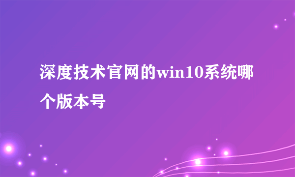 深度技术官网的win10系统哪个版本号