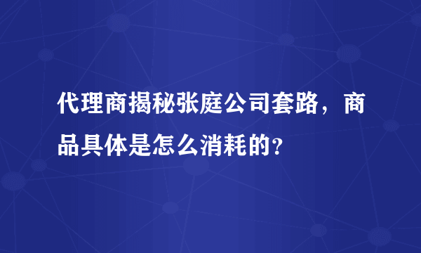 代理商揭秘张庭公司套路，商品具体是怎么消耗的？