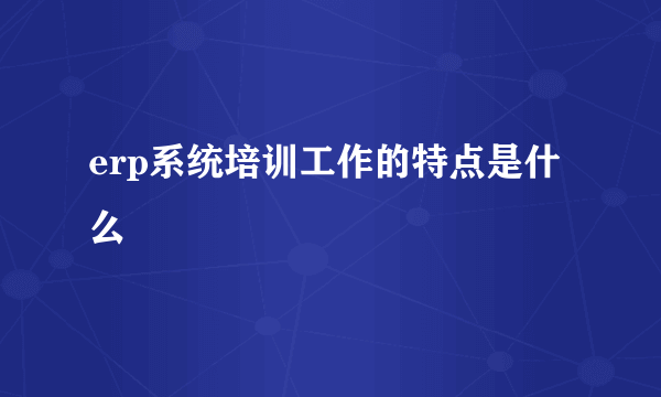 erp系统培训工作的特点是什么