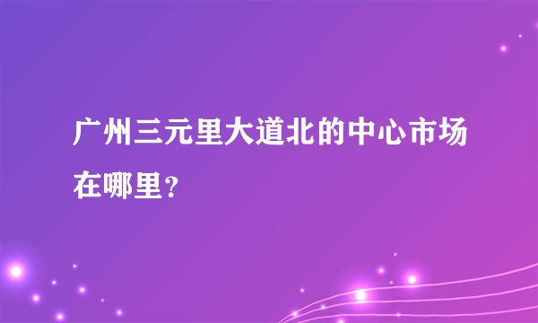 广州三元里大道北的中心市场在哪里？