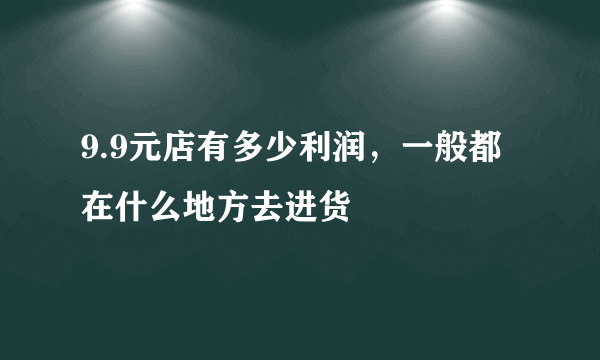 9.9元店有多少利润，一般都在什么地方去进货