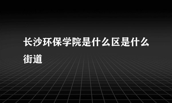 长沙环保学院是什么区是什么街道