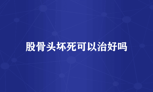 股骨头坏死可以治好吗