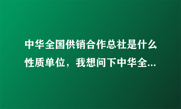中华全国供销合作总社是什么性质单位，我想问下中华全国供销合作总社是什么单位？属于什么机构？