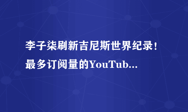 李子柒刷新吉尼斯世界纪录！最多订阅量的YouTube中文频道