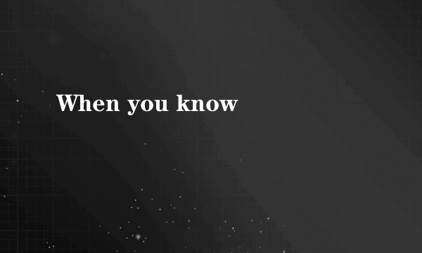 When you know