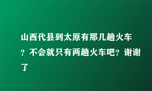山西代县到太原有那几趟火车？不会就只有两趟火车吧？谢谢了