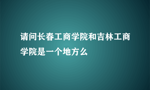 请问长春工商学院和吉林工商学院是一个地方么