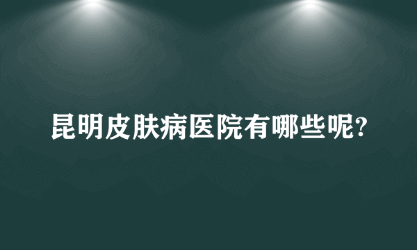 昆明皮肤病医院有哪些呢?
