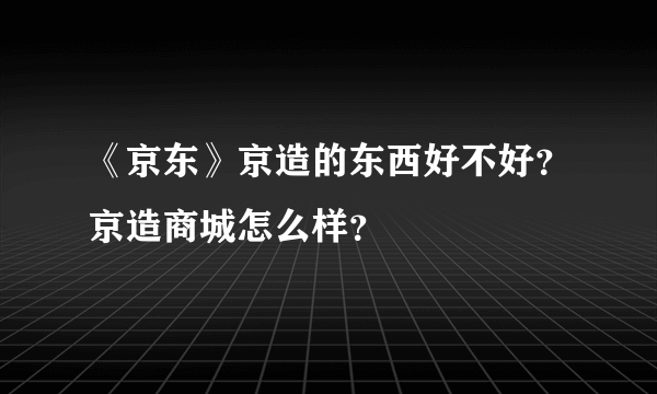 《京东》京造的东西好不好？京造商城怎么样？