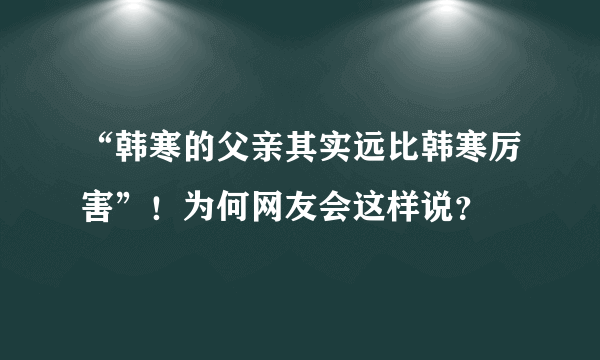 “韩寒的父亲其实远比韩寒厉害”！为何网友会这样说？