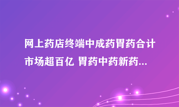 网上药店终端中成药胃药合计市场超百亿 胃药中药新药未来可期
