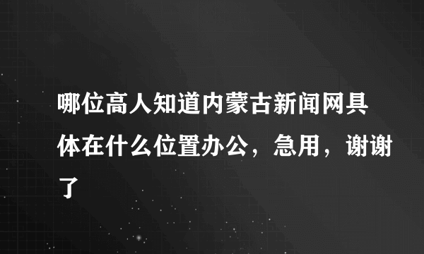 哪位高人知道内蒙古新闻网具体在什么位置办公，急用，谢谢了