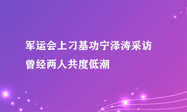 军运会上刁基功宁泽涛采访 曾经两人共度低潮