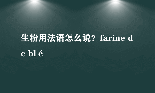 生粉用法语怎么说？farine de blé