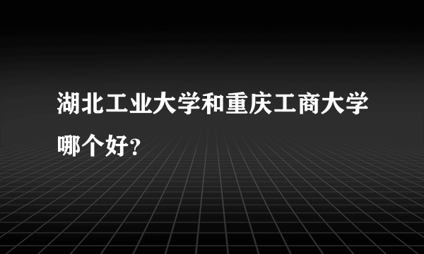 湖北工业大学和重庆工商大学哪个好？