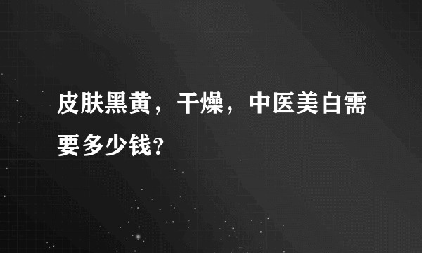 皮肤黑黄，干燥，中医美白需要多少钱？