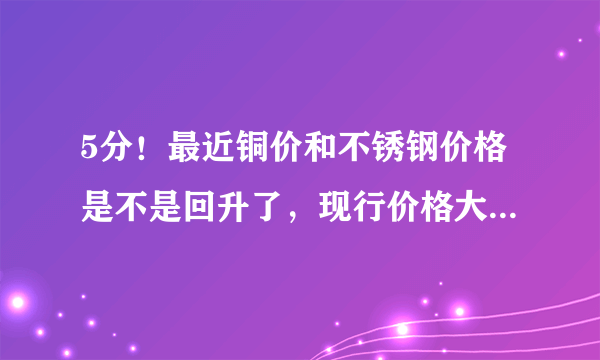 5分！最近铜价和不锈钢价格是不是回升了，现行价格大概多少？