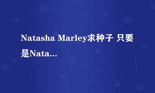 Natasha Marley求种子 只要是Natasha Marley都行~