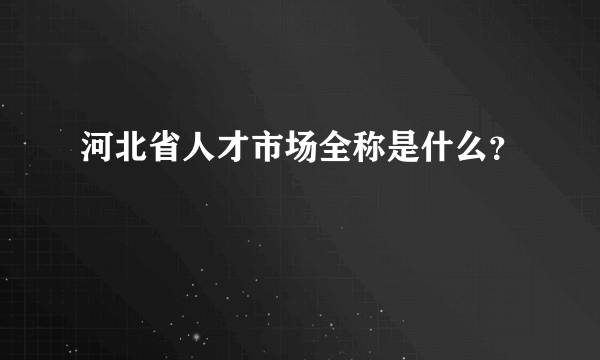 河北省人才市场全称是什么？