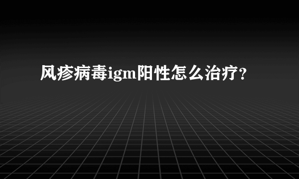 风疹病毒igm阳性怎么治疗？