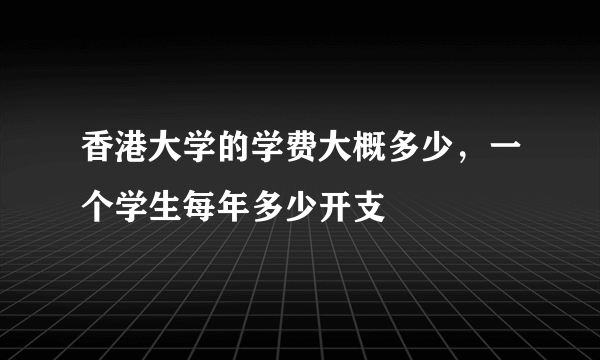 香港大学的学费大概多少，一个学生每年多少开支