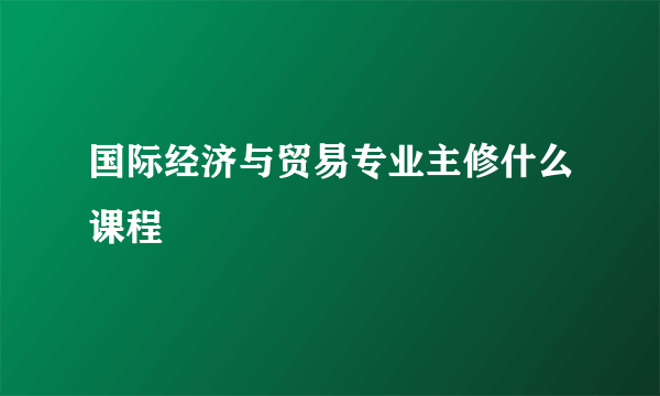 国际经济与贸易专业主修什么课程