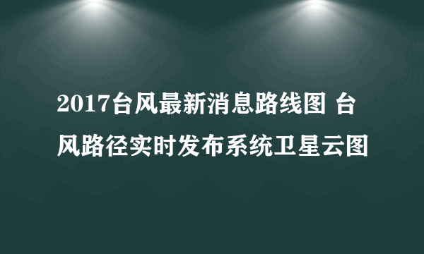 2017台风最新消息路线图 台风路径实时发布系统卫星云图