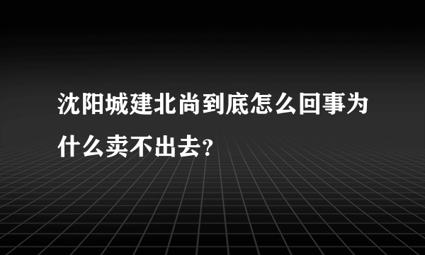 沈阳城建北尚到底怎么回事为什么卖不出去？