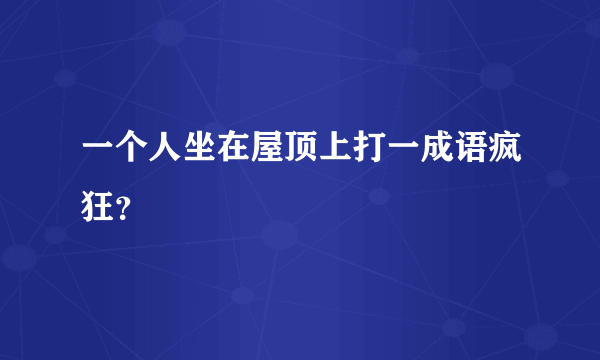 一个人坐在屋顶上打一成语疯狂？