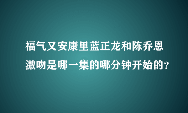 福气又安康里蓝正龙和陈乔恩激吻是哪一集的哪分钟开始的？
