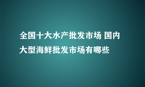 全国十大水产批发市场 国内大型海鲜批发市场有哪些