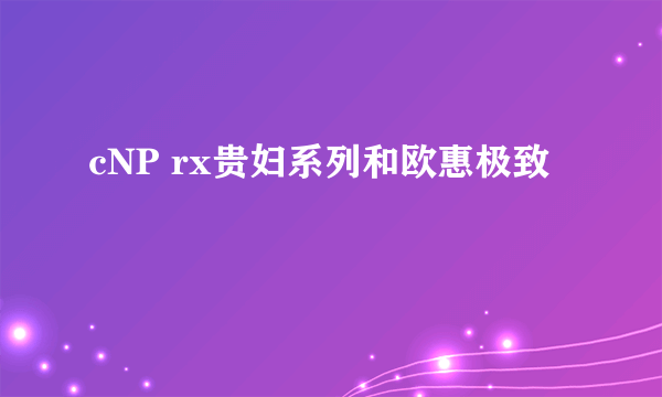 cNP rx贵妇系列和欧惠极致