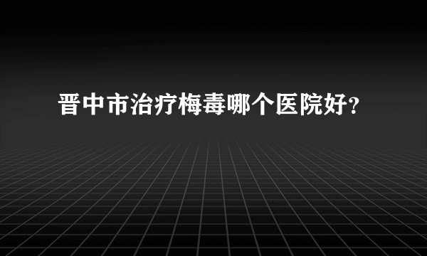 晋中市治疗梅毒哪个医院好？