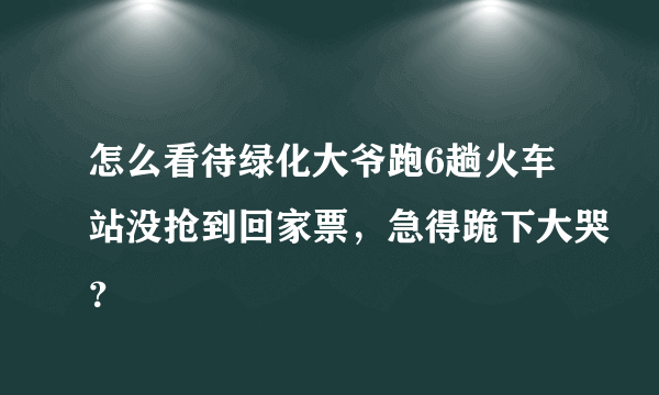 怎么看待绿化大爷跑6趟火车站没抢到回家票，急得跪下大哭？