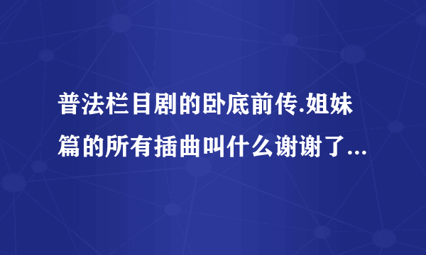 普法栏目剧的卧底前传.姐妹篇的所有插曲叫什么谢谢了，大神帮忙啊