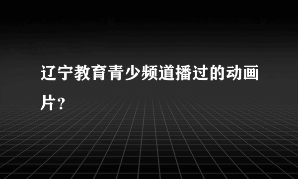辽宁教育青少频道播过的动画片？