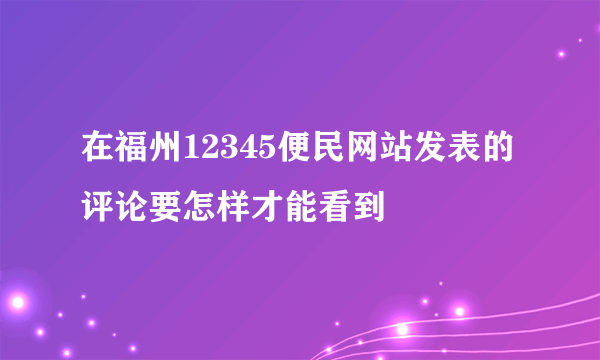 在福州12345便民网站发表的评论要怎样才能看到