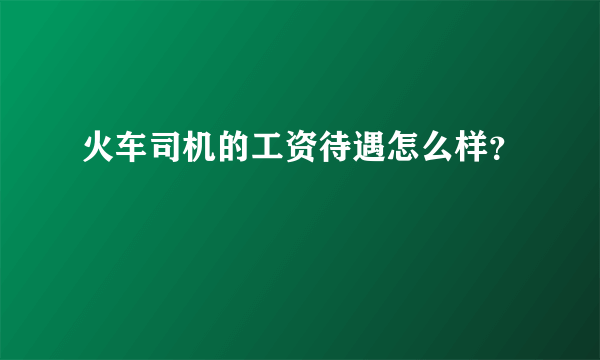 火车司机的工资待遇怎么样？