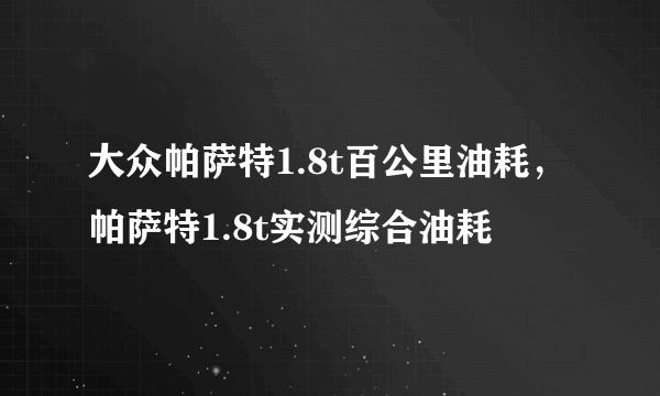 大众帕萨特1.8t百公里油耗，帕萨特1.8t实测综合油耗