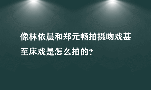 像林依晨和郑元畅拍摄吻戏甚至床戏是怎么拍的？