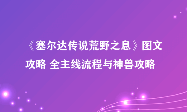 《塞尔达传说荒野之息》图文攻略 全主线流程与神兽攻略