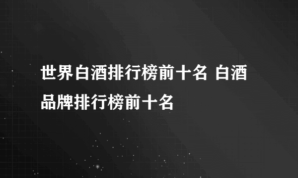 世界白酒排行榜前十名 白酒品牌排行榜前十名