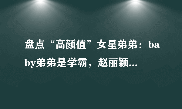 盘点“高颜值”女星弟弟：baby弟弟是学霸，赵丽颖弟弟很时尚